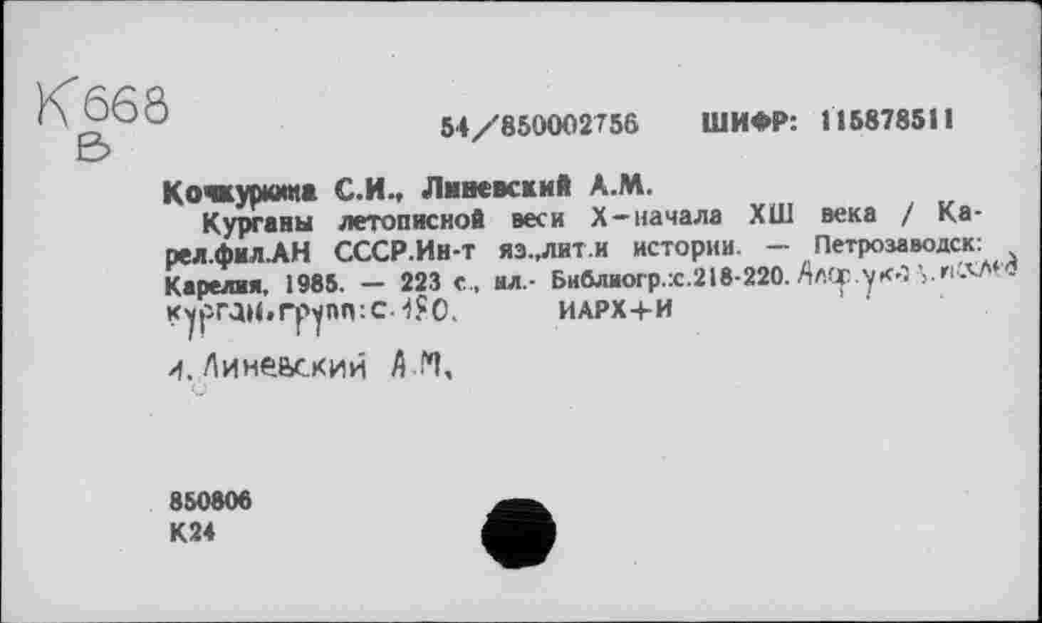 ﻿К 668 в
54/850002756 ШИФР: П5878511
Кочкуркииа С.И., Литовский А.М.
Курганы летописной веси Х-начала ХШ века / Ка-рел.фил.АН СССР.Ин-т ЯЗ..ЛИ-Г.И истории. - Петрозаводск: Карелия. 1985. — 223 с.. нл.- Библиогр.:с.218-220. АлОр.укЈ ’,.и ЛЛ .
Курган.rpynn:C-iSO. ИАРХ+И
и. Л и невский А И,
850806 К24